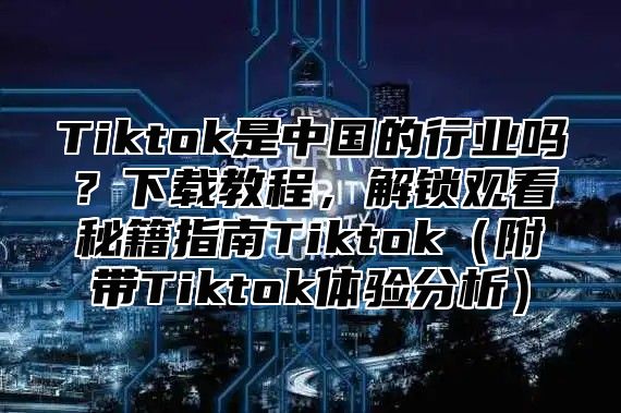 Tiktok是中国的行业吗？下载教程，解锁观看秘籍指南Tiktok附带Tiktok体验分析