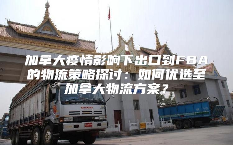 加拿大疫情影响下出口到FBA的物流策略探讨：如何优选至加拿大物流方案？
