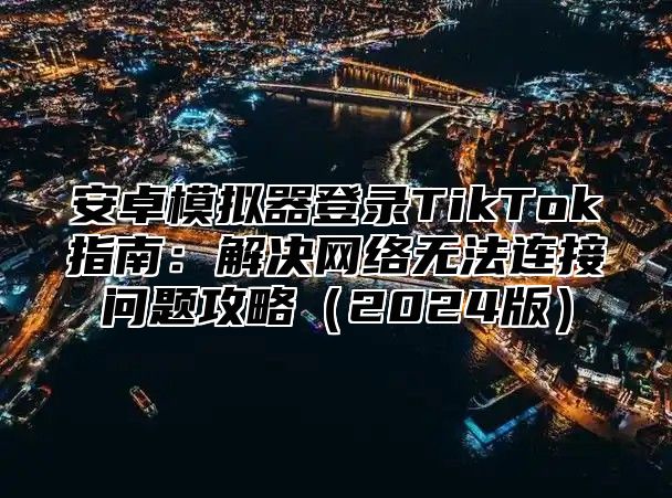 安卓模拟器登录TikTok指南：解决网络无法连接问题攻略2025版