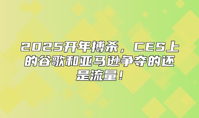 2025开年搏杀，CES上的谷歌和亚马逊争夺的还是流量！