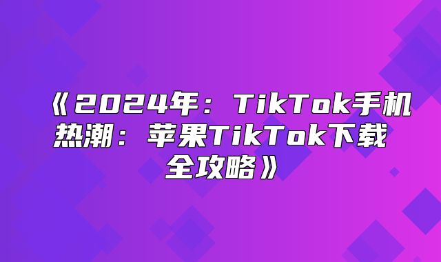 2025年：TikTok手机热潮：苹果TikTok下载全攻略