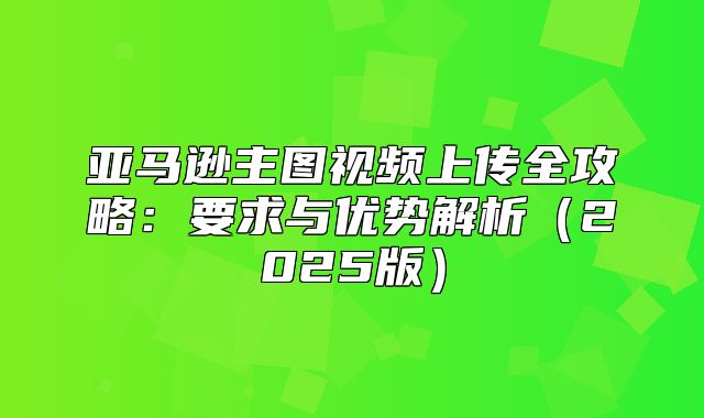 亚马逊主图视频上传全攻略：要求与优势解析2025版