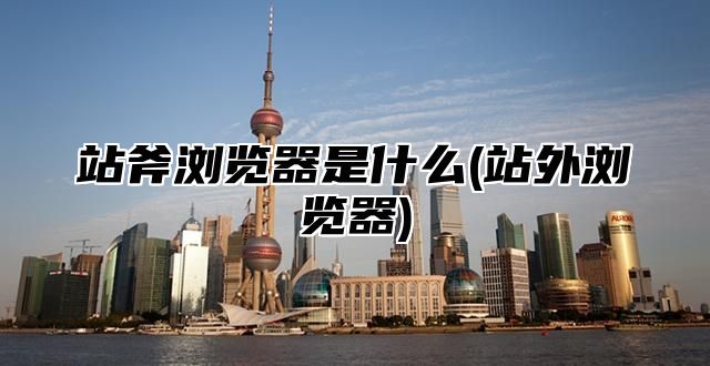 站斧浏览器是什么(站外浏览器)