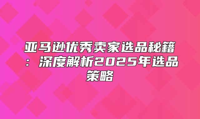 亚马逊优秀卖家选品秘籍：深度解析2025年选品策略