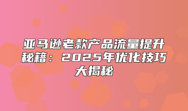 亚马逊老款产品流量提升秘籍：2025年优化技巧大揭秘