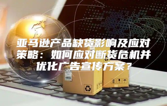 亚马逊产品缺货影响及应对策略：如何应对断货危机并优化广告宣传方案？