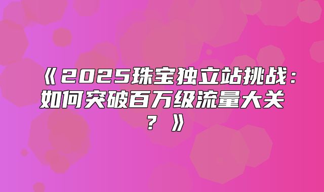 2025珠宝独立站挑战：如何突破百万级流量大关？