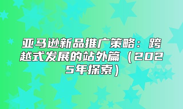 亚马逊新品推广策略：跨越式发展的站外篇2025年探索