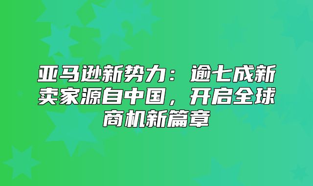 亚马逊新势力：逾七成新卖家源自中国，开启全球商机新篇章