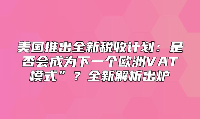 美国推出全新税收计划：是否会成为下一个欧洲VAT模式”？全新解析出炉