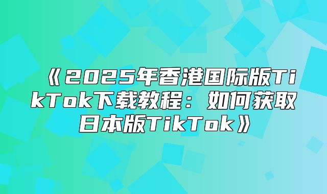 2025年香港国际版TikTok下载教程：如何获取日本版TikTok
