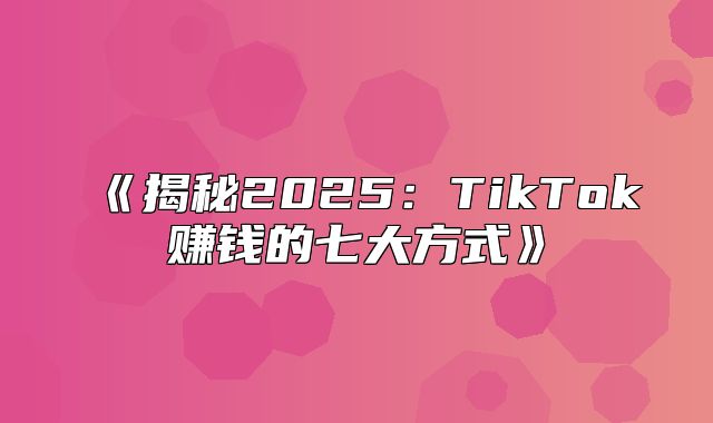 揭秘2025TikTok赚钱的七大方式