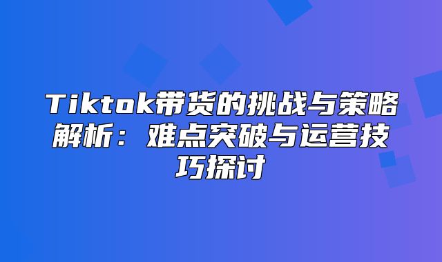 Tiktok带货的挑战与策略解析：难点突破与运营技巧探讨