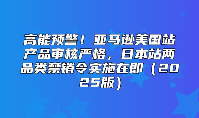 高能预警！亚马逊美国站产品审核严格，日本站两品类禁销令实施在即2025版