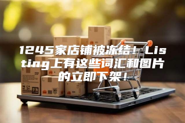 1245家店铺被冻结！Listing上有这些词汇和图片的立即下架！