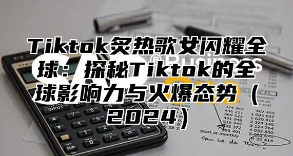 Tiktok炙热歌女闪耀全球：探秘Tiktok的全球影响力与火爆态势2025