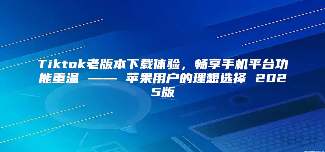 Tiktok老版本下载体验，畅享手机平台功能重温 —— 苹果用户的理想选择 2025版