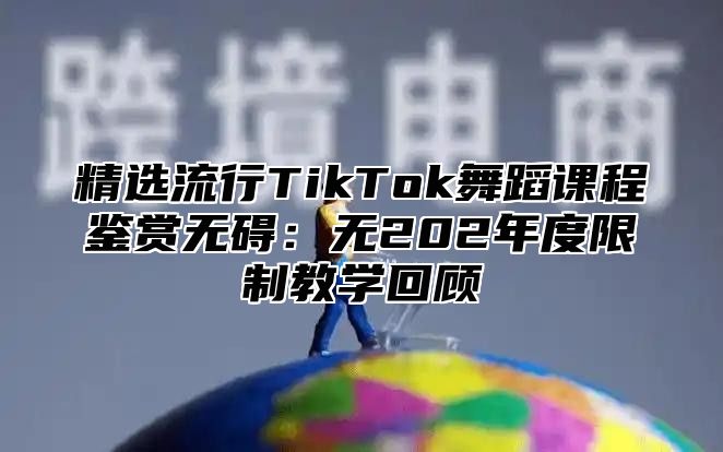 精选流行TikTok舞蹈课程鉴赏无碍：无202年度限制教学回顾