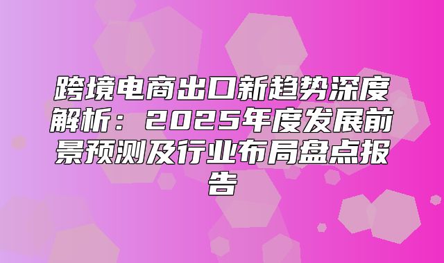 跨境电商出口新趋势深度解析：2025年度发展前景预测及行业布局盘点报告