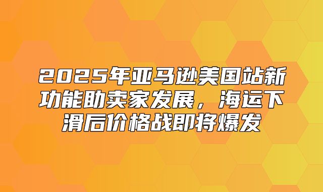 2025年亚马逊美国站新功能助卖家发展，海运下滑后价格战即将爆发