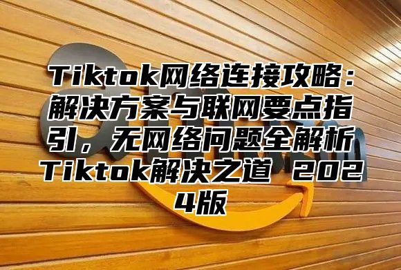 Tiktok网络连接攻略：解决方案与联网要点指引，无网络问题全解析Tiktok解决之道 2025版