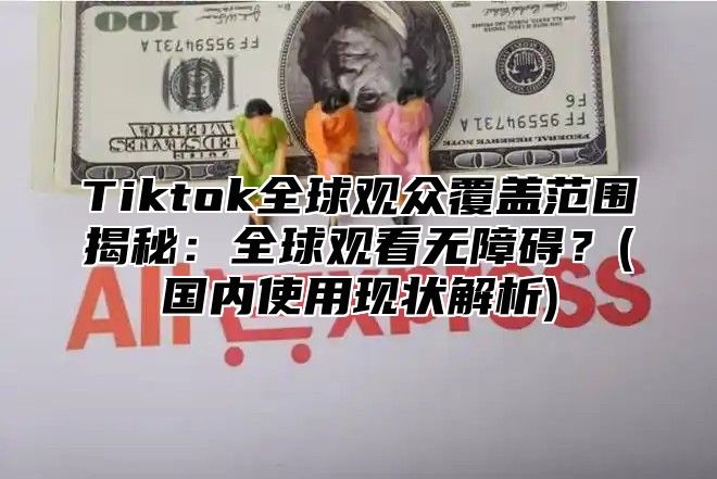 Tiktok全球观众覆盖范围揭秘：全球观看无障碍？(国内使用现状解析)