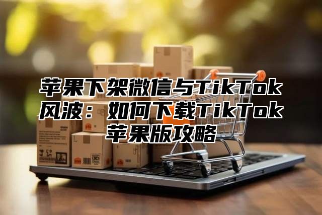苹果下架微信与TikTok风波：如何下载TikTok苹果版攻略