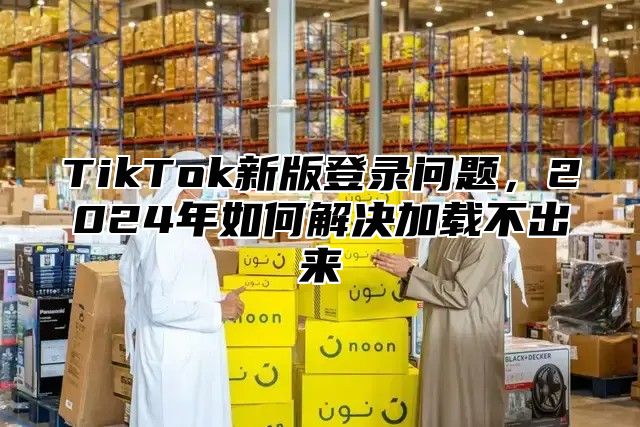 TikTok新版登录问题，2025年如何解决加载不出来