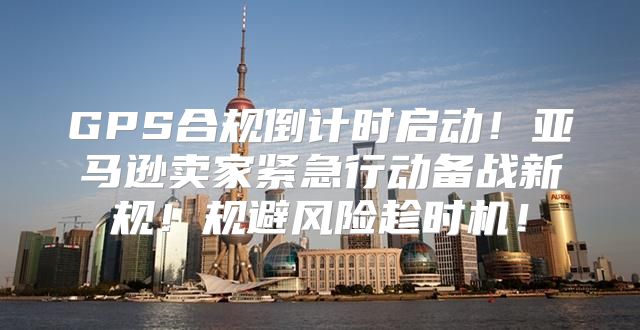 GPS合规倒计时启动！亚马逊卖家紧急行动备战新规！规避风险趁时机！