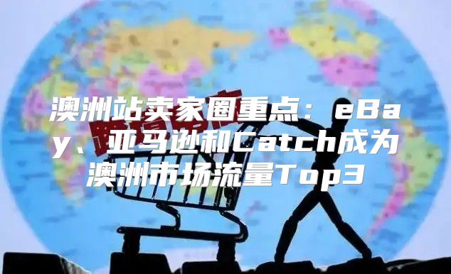 澳洲站卖家圈重点：eBay、亚马逊和Catch成为澳洲市场流量Top3