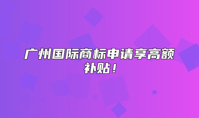 广州国际商标申请享高额补贴！