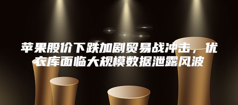 苹果股价下跌加剧贸易战冲击，优衣库面临大规模数据泄露风波
