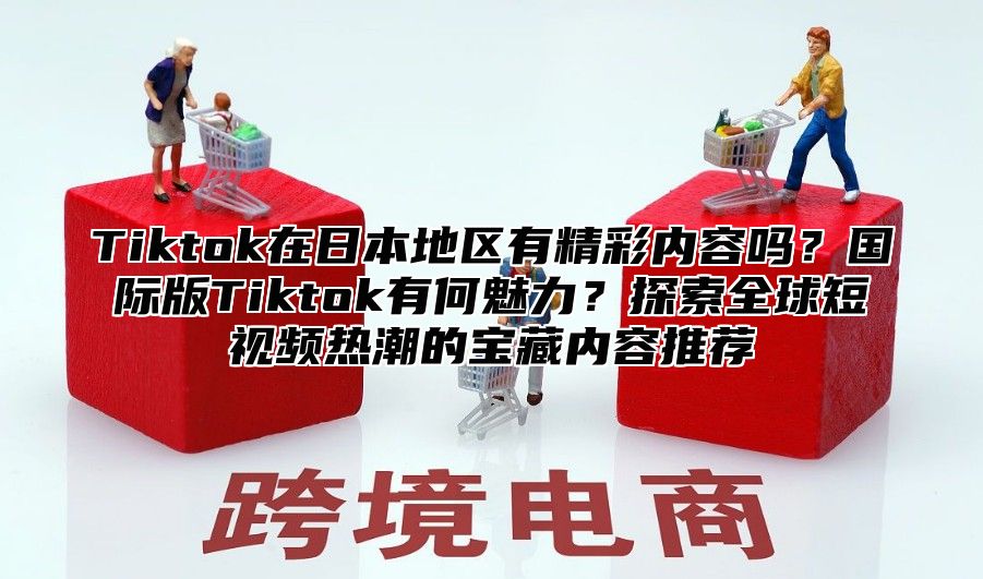 Tiktok在日本地区有精彩内容吗？国际版Tiktok有何魅力？探索全球短视频热潮的宝藏内容推荐
