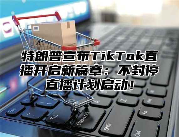 特朗普宣布TikTok直播开启新篇章：不封停直播计划启动！