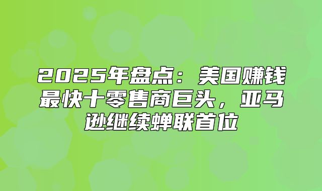 2025年盘点：美国赚钱最快十零售商巨头，亚马逊继续蝉联首位