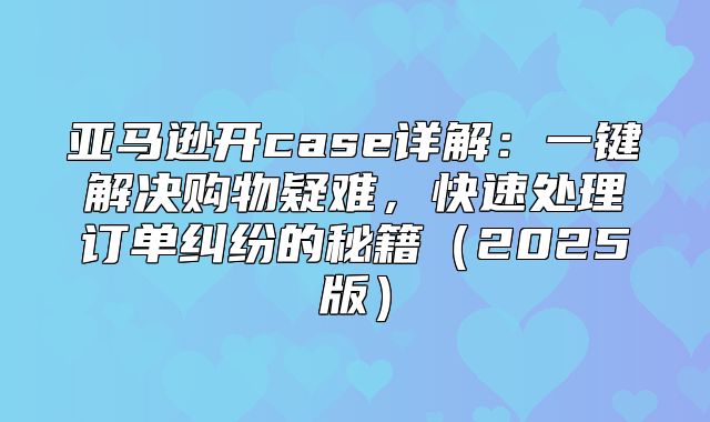 亚马逊开case详解：一键解决购物疑难，快速处理订单纠纷的秘籍2025版