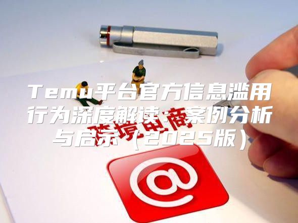 Temu平台官方信息滥用行为深度解读：案例分析与启示2025版