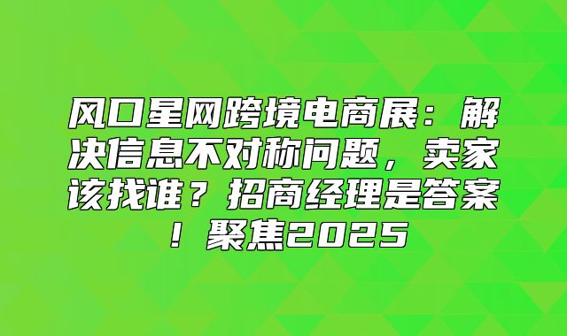 风口星网跨境电商展：解决信息不对称问题，卖家该找谁？招商经理是答案！聚焦2025