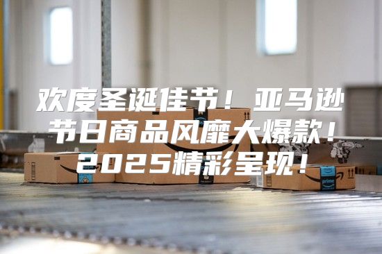 欢度圣诞佳节！亚马逊节日商品风靡大爆款！2025精彩呈现！
