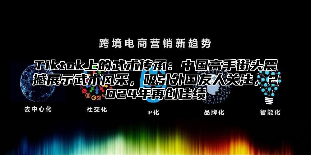 Tiktok上的武术传承：中国高手街头震撼展示武术风采，吸引外国友人关注，2025年再创佳绩