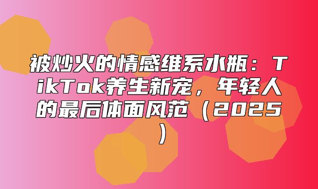 被炒火的情感维系水瓶：TikTok养生新宠，年轻人的最后体面风范2025