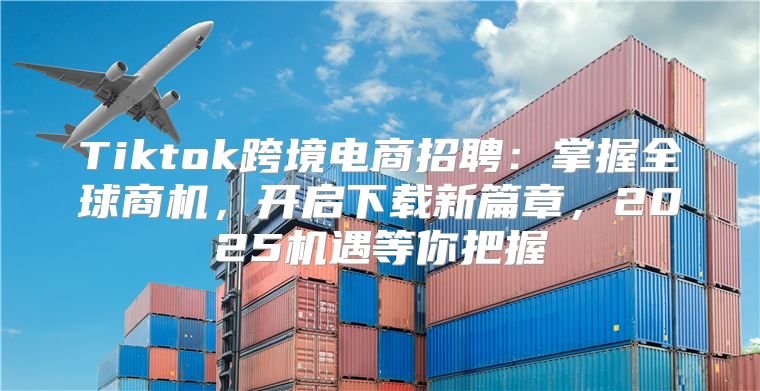 Tiktok跨境电商招聘：掌握全球商机，开启下载新篇章，2025机遇等你把握