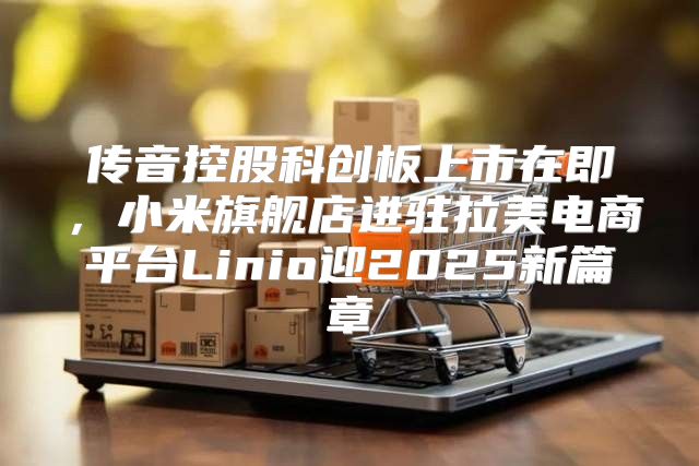 传音控股科创板上市在即，小米旗舰店进驻拉美电商平台Linio迎2025新篇章