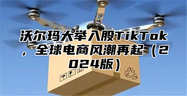 沃尔玛大举入股TikTok，全球电商风潮再起2025版