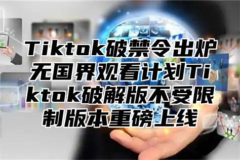 Tiktok破禁令出炉无国界观看计划Tiktok破解版不受限制版本重磅上线