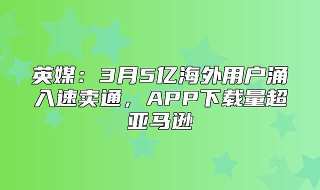 英媒：3月5亿海外用户涌入速卖通，APP下载量超亚马逊