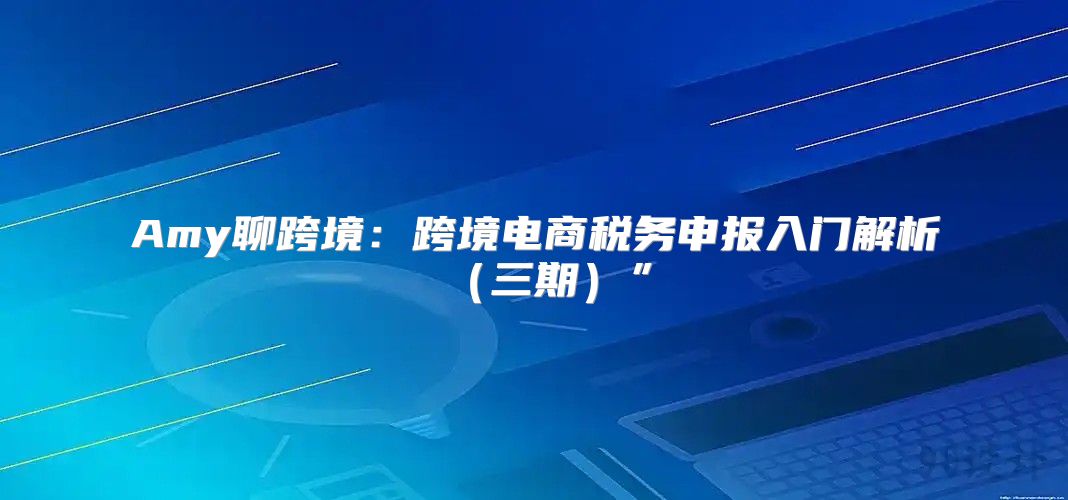 Amy聊跨境：跨境电商税务申报入门解析三期”