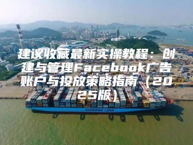 建议收藏最新实操教程：创建与管理Facebook广告账户与投放策略指南2025版