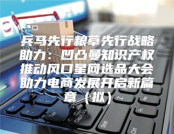 兵马先行粮草先行战略助力：凹凸曼知识产权推动风口星网选品大会助力电商发展开启新篇章拟