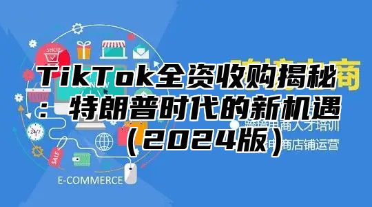 TikTok全资收购揭秘：特朗普时代的新机遇2025版
